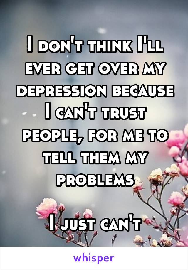 I don't think I'll ever get over my depression because I can't trust people, for me to tell them my problems

I just can't