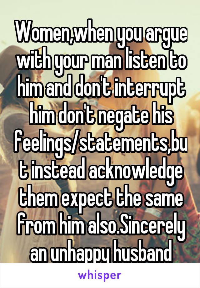 Women,when you argue with your man listen to him and don't interrupt him don't negate his feelings/statements,but instead acknowledge them expect the same from him also.Sincerely an unhappy husband