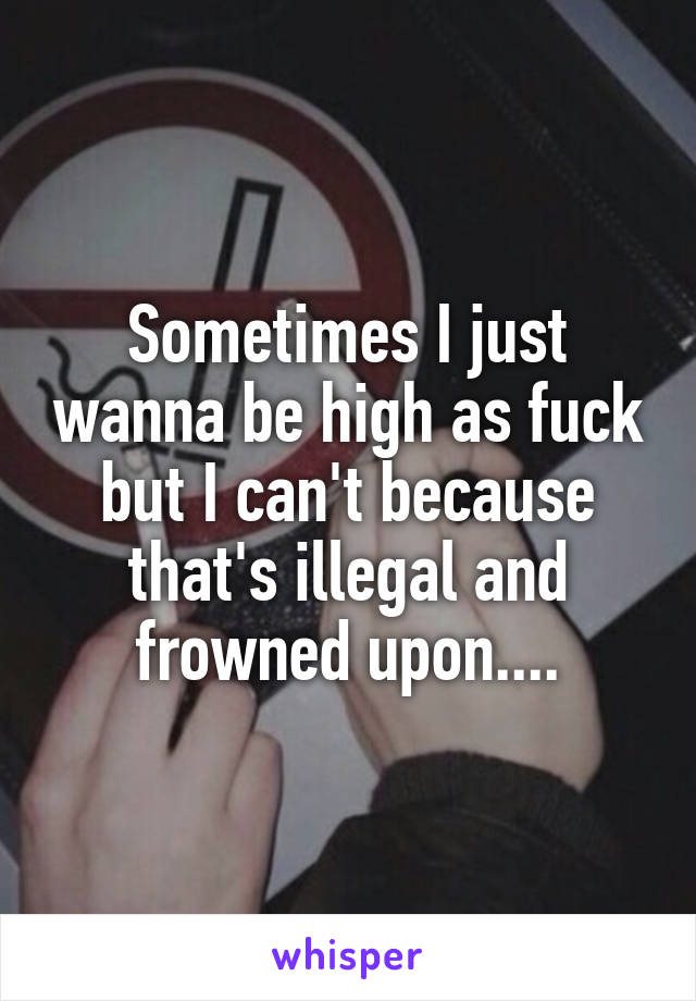 Sometimes I just wanna be high as fuck but I can't because that's illegal and frowned upon....