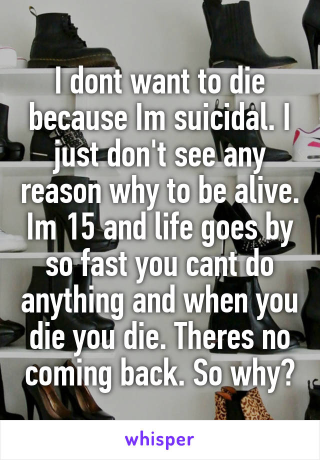 I dont want to die because Im suicidal. I just don't see any reason why to be alive. Im 15 and life goes by so fast you cant do anything and when you die you die. Theres no coming back. So why?