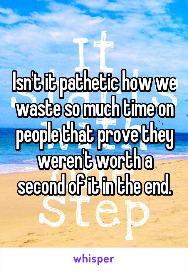 Isn't it pathetic how we waste so much time on people that prove they weren't worth a second of it in the end.