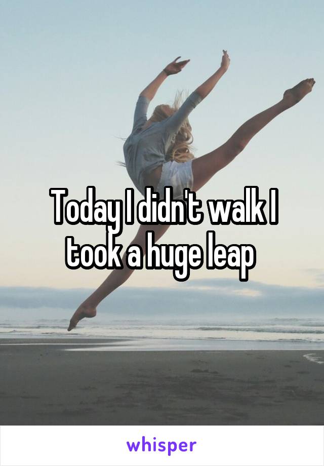 Today I didn't walk I took a huge leap 