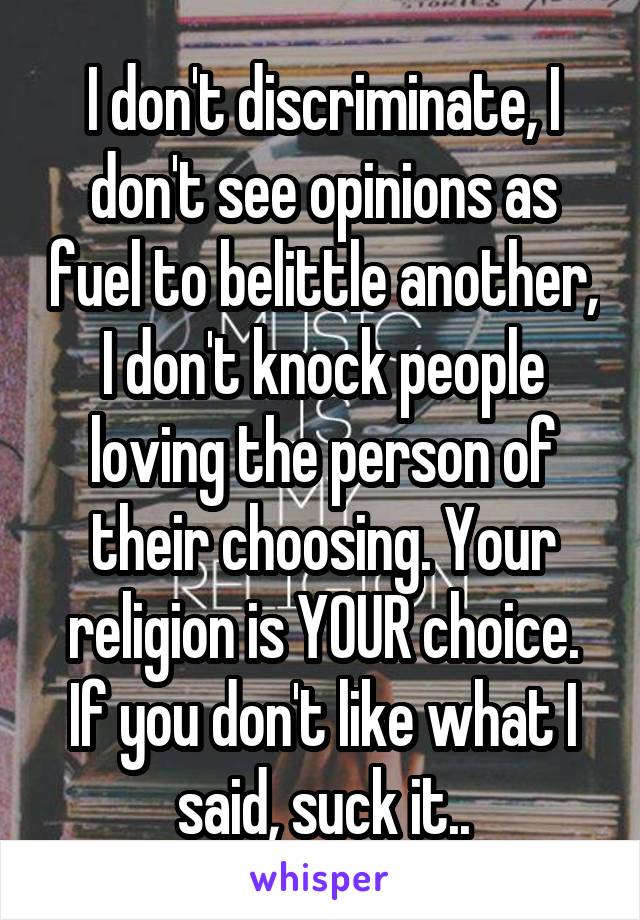 I don't discriminate, I don't see opinions as fuel to belittle another, I don't knock people loving the person of their choosing. Your religion is YOUR choice. If you don't like what I said, suck it..