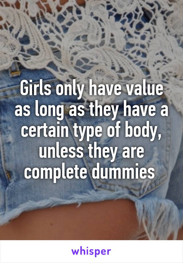 Girls only have value as long as they have a certain type of body, unless they are complete dummies 