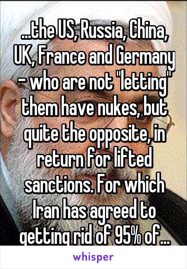 ...the US, Russia, China, UK, France and Germany - who are not "letting" them have nukes, but quite the opposite, in return for lifted sanctions. For which Iran has agreed to getting rid of 95% of...