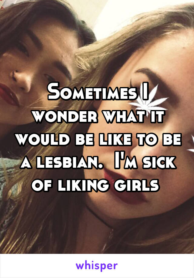 Sometimes I wonder what it would be like to be a lesbian.  I'm sick of liking girls 