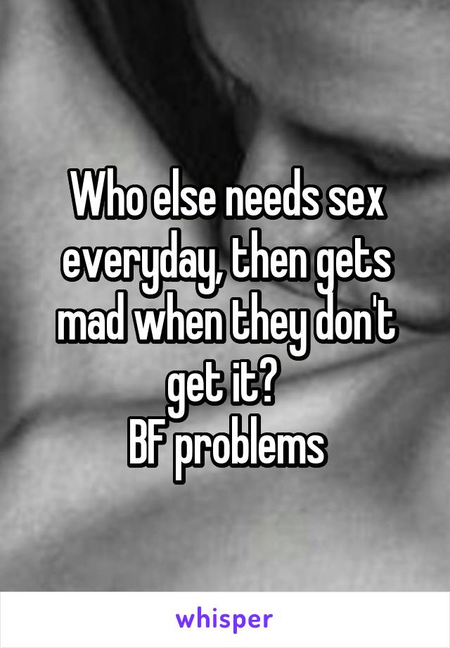 Who else needs sex everyday, then gets mad when they don't get it? 
BF problems