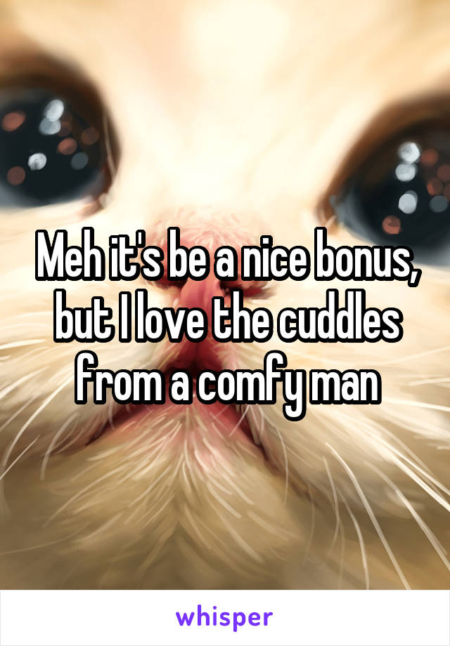 Meh it's be a nice bonus, but I love the cuddles from a comfy man