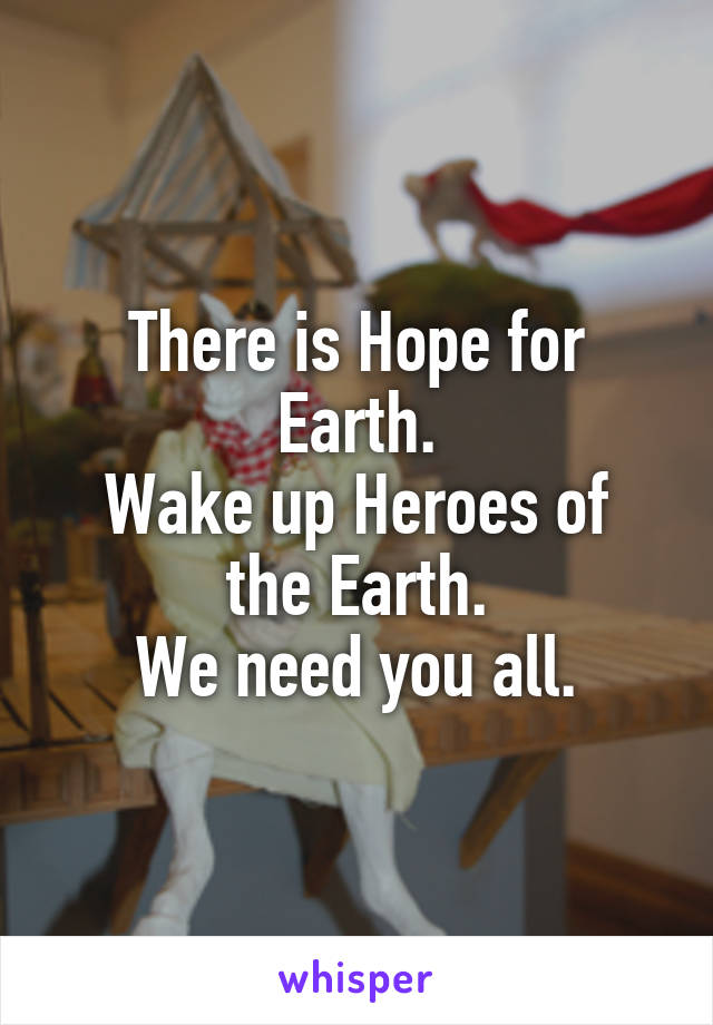 There is Hope for Earth.
Wake up Heroes of the Earth.
We need you all.