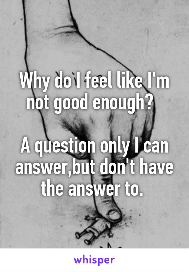 Why do I feel like I'm not good enough?  

A question only I can answer,but don't have the answer to. 