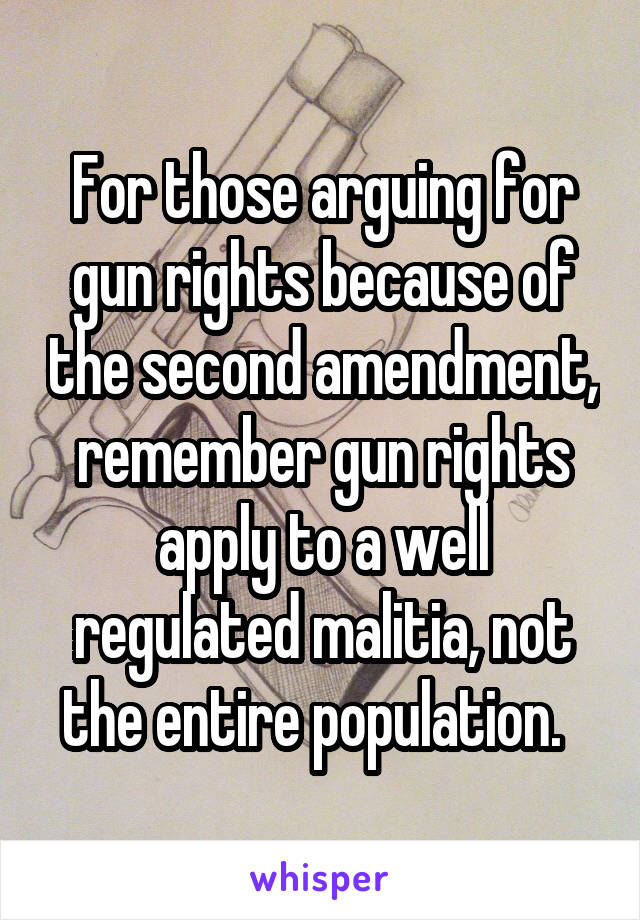 For those arguing for gun rights because of the second amendment, remember gun rights apply to a well regulated malitia, not the entire population.  