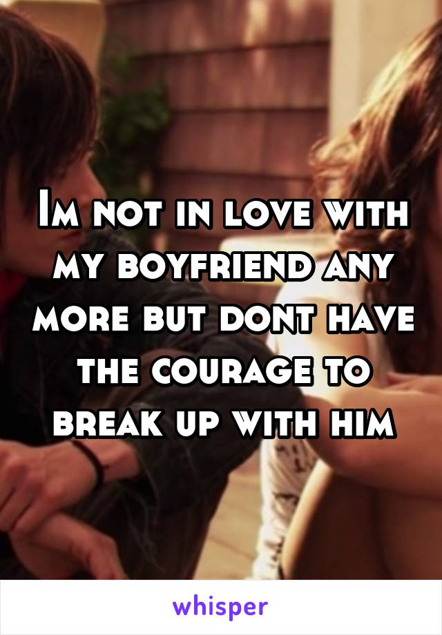 Im not in love with my boyfriend any more but dont have the courage to break up with him