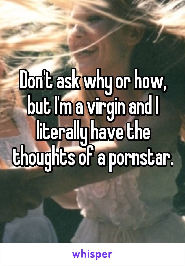 Don't ask why or how, but I'm a virgin and I literally have the thoughts of a pornstar. 