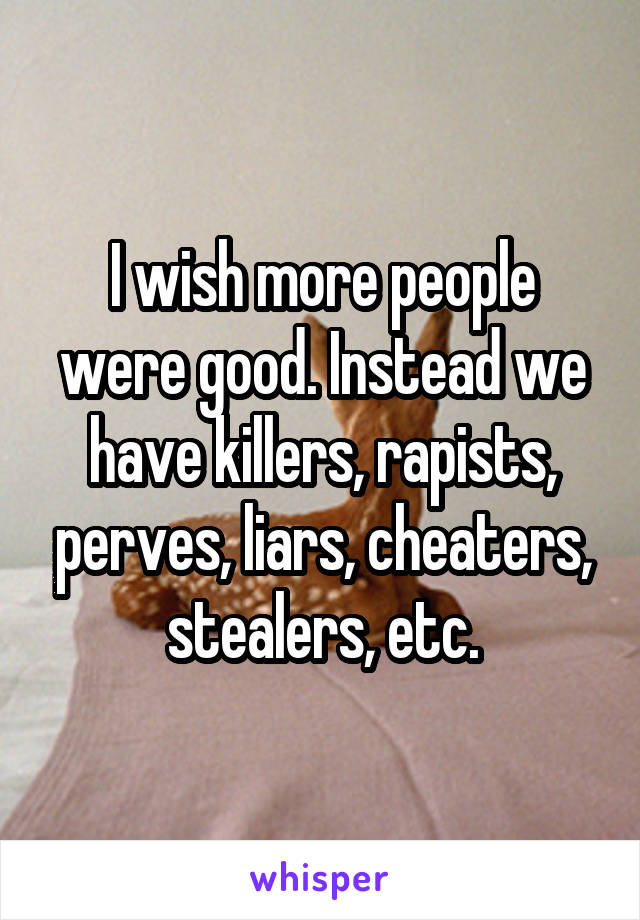 I wish more people were good. Instead we have killers, rapists, perves, liars, cheaters, stealers, etc.