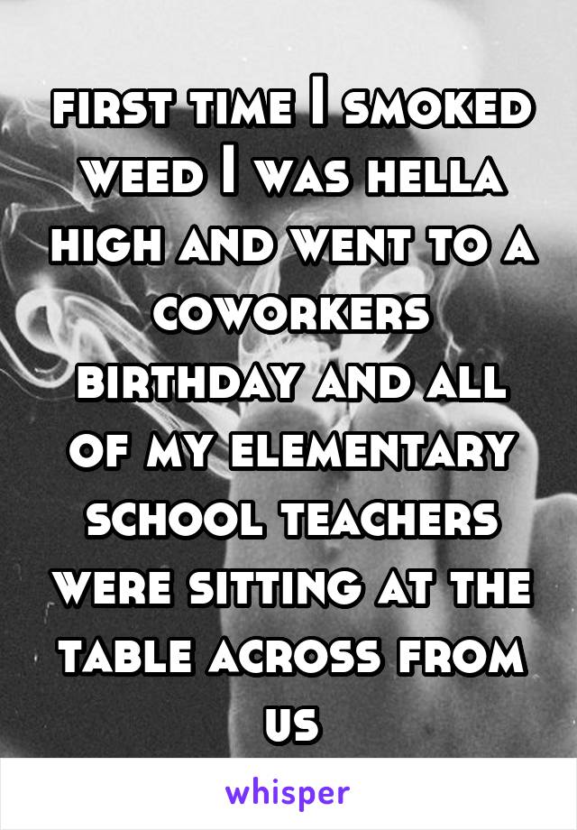 first time I smoked weed I was hella high and went to a coworkers birthday and all of my elementary school teachers were sitting at the table across from us