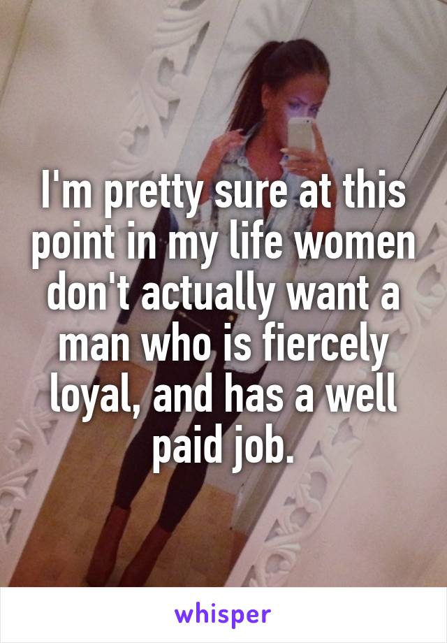 I'm pretty sure at this point in my life women don't actually want a man who is fiercely loyal, and has a well paid job.