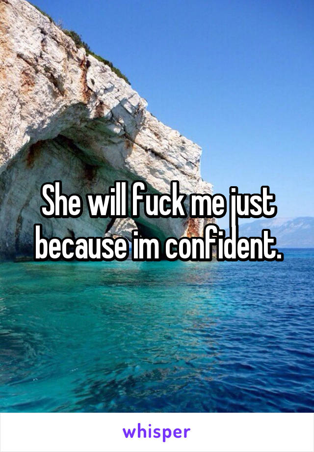 She will fuck me just because im confident.