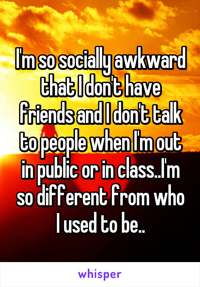 I'm so socially awkward that I don't have friends and I don't talk to people when I'm out in public or in class..I'm so different from who I used to be..