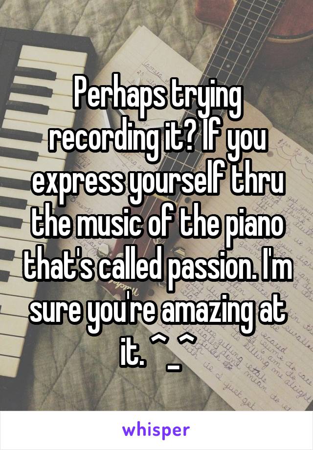 Perhaps trying recording it? If you express yourself thru the music of the piano that's called passion. I'm sure you're amazing at it. ^_^