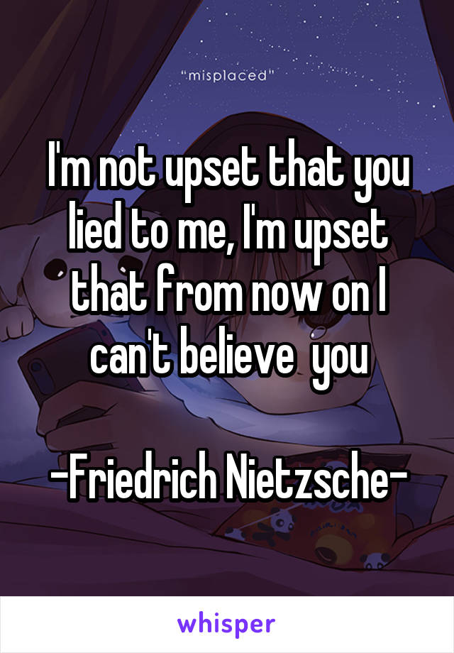 I'm not upset that you lied to me, I'm upset that from now on I can't believe  you

-Friedrich Nietzsche-