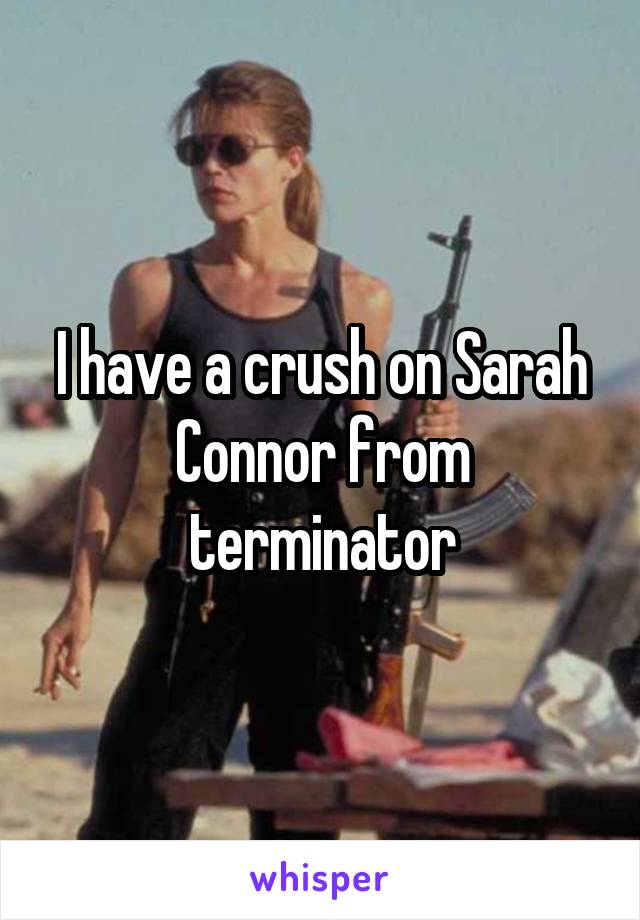 I have a crush on Sarah Connor from terminator