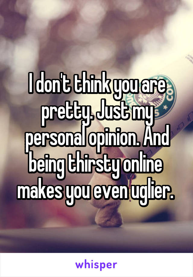 I don't think you are pretty. Just my personal opinion. And being thirsty online  makes you even uglier. 