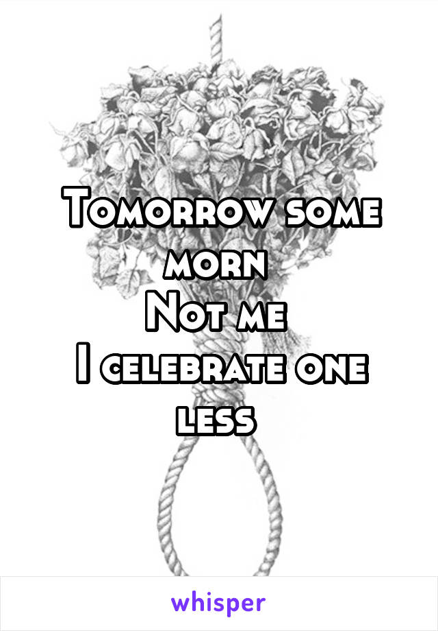 Tomorrow some morn 
Not me 
I celebrate one less 