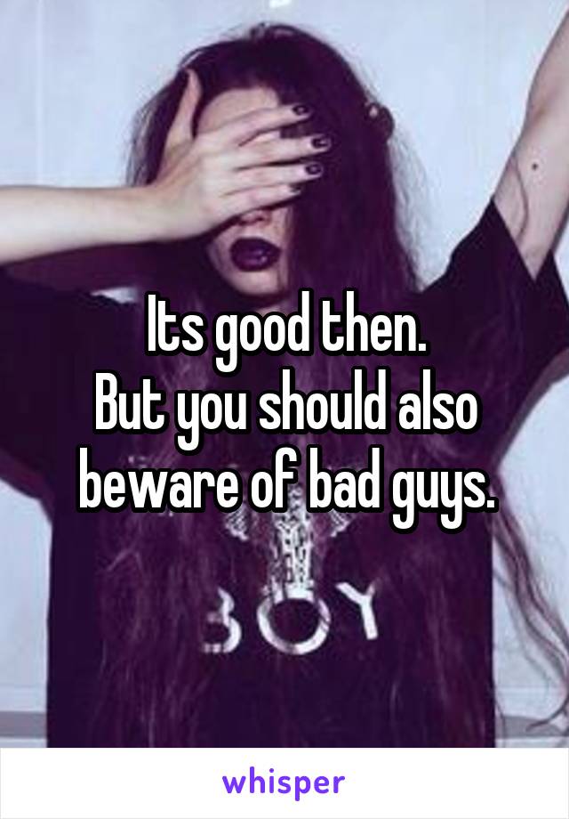 Its good then.
But you should also beware of bad guys.