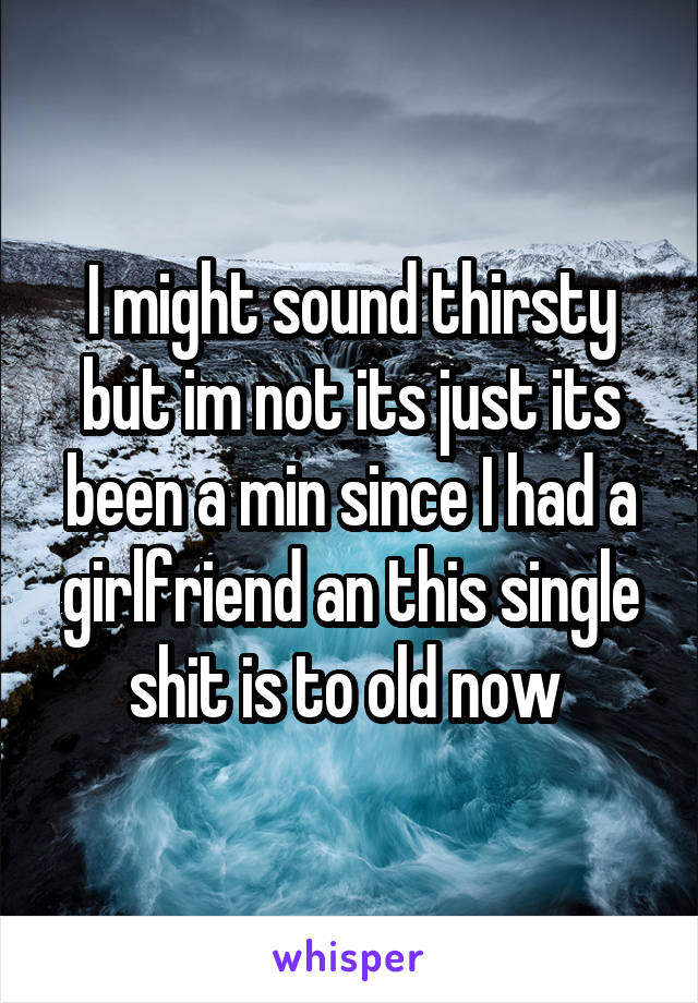 I might sound thirsty but im not its just its been a min since I had a girlfriend an this single shit is to old now 