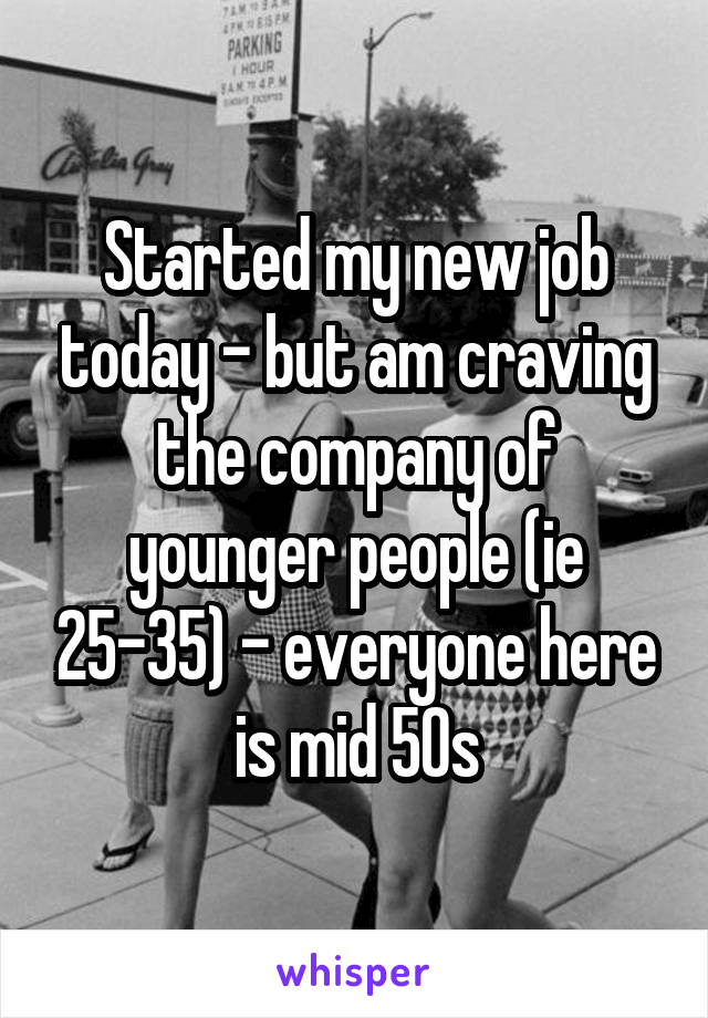 Started my new job today - but am craving the company of younger people (ie 25-35) - everyone here is mid 50s