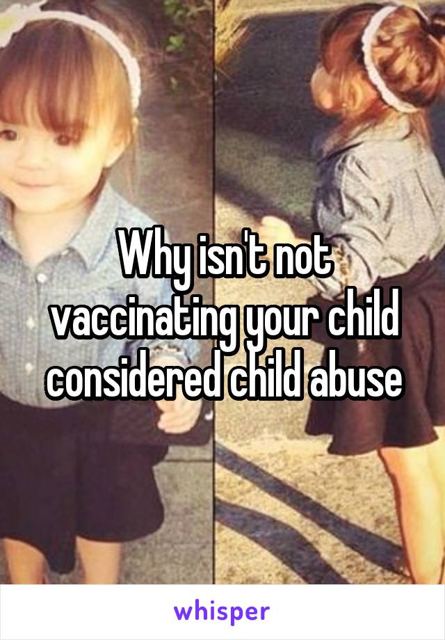 Why isn't not vaccinating your child considered child abuse