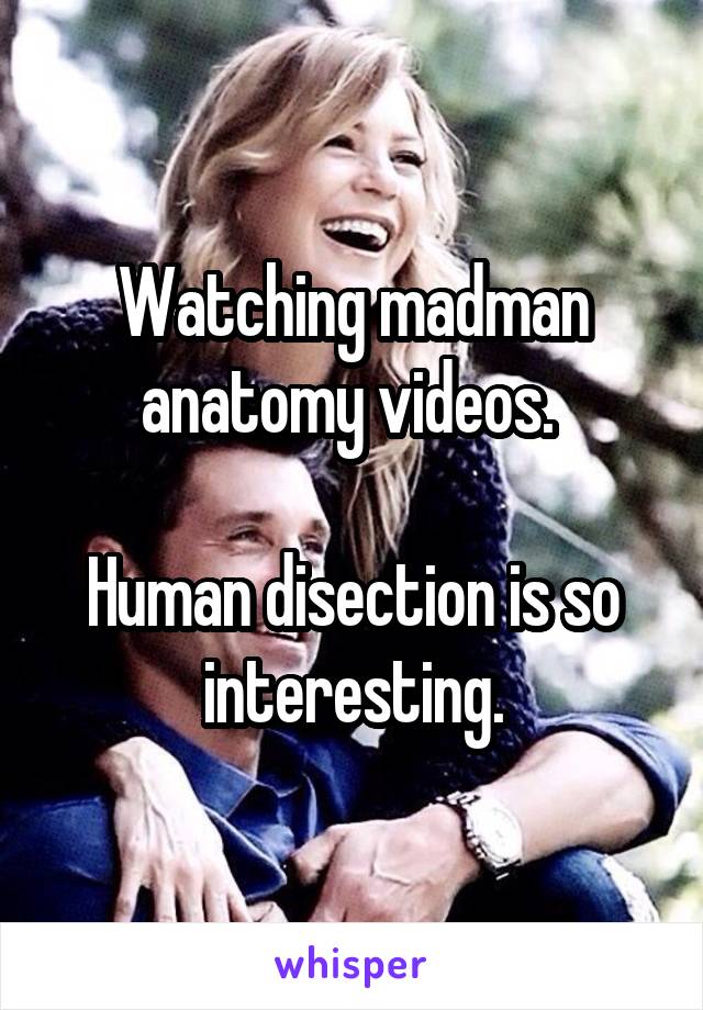 Watching madman anatomy videos. 

Human disection is so interesting.