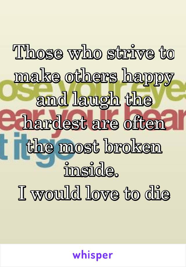 Those who strive to make others happy and laugh the hardest are often the most broken inside. 
I would love to die 