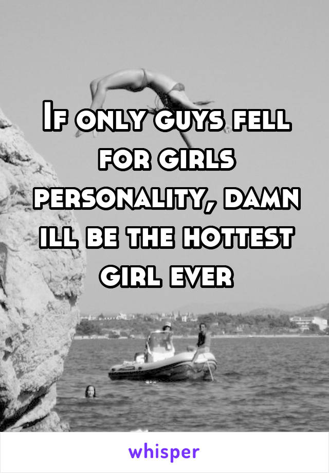 If only guys fell for girls personality, damn ill be the hottest girl ever

