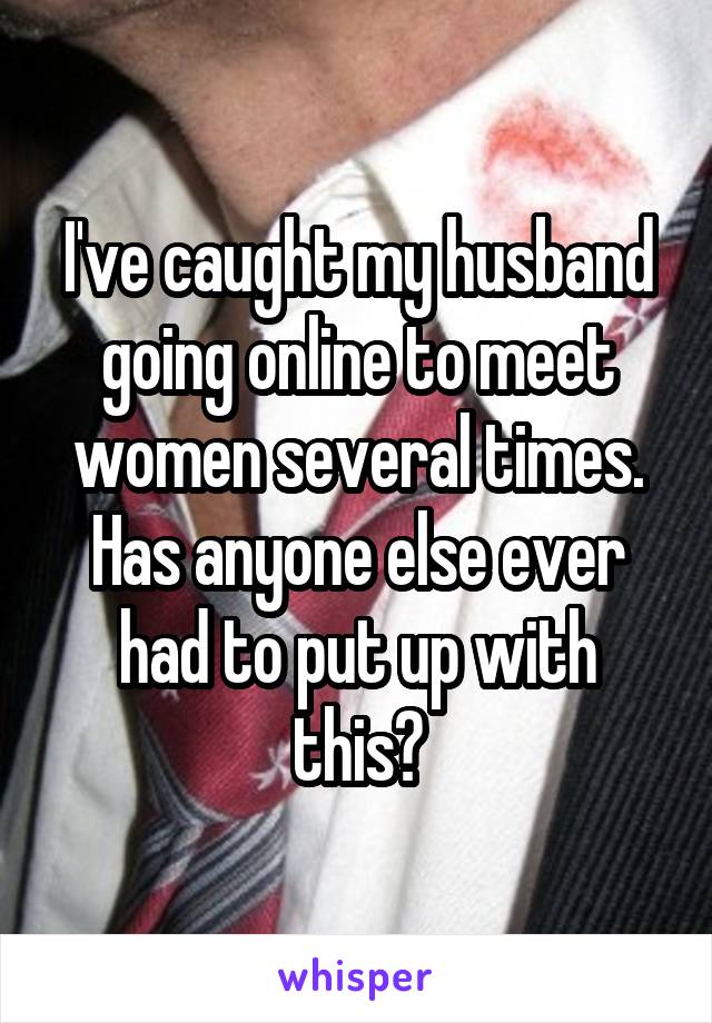 I've caught my husband going online to meet women several times. Has anyone else ever had to put up with this?