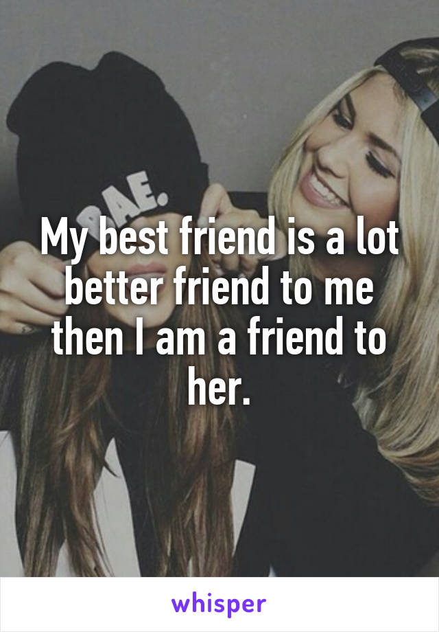 My best friend is a lot better friend to me then I am a friend to her.