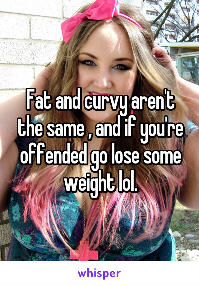 Fat and curvy aren't the same , and if you're offended go lose some weight lol.