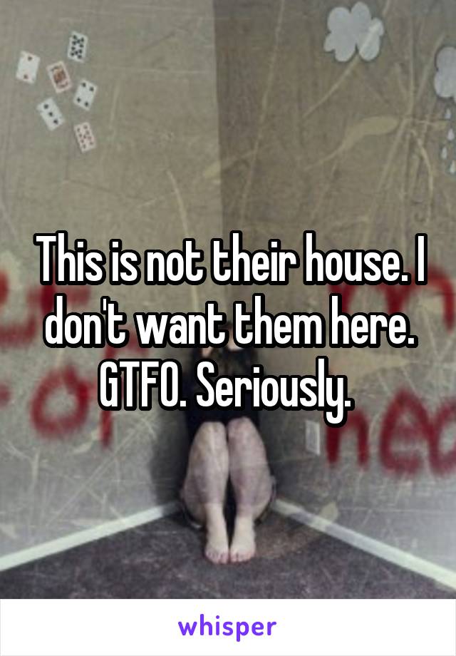 This is not their house. I don't want them here. GTFO. Seriously. 