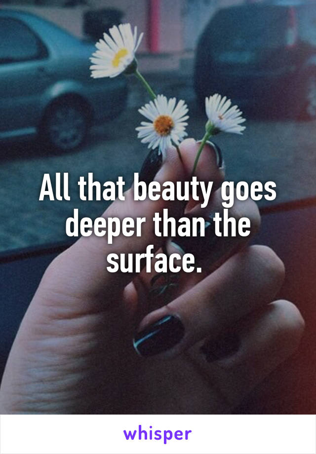 All that beauty goes deeper than the surface. 