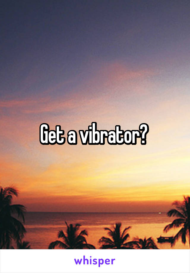 Get a vibrator? 