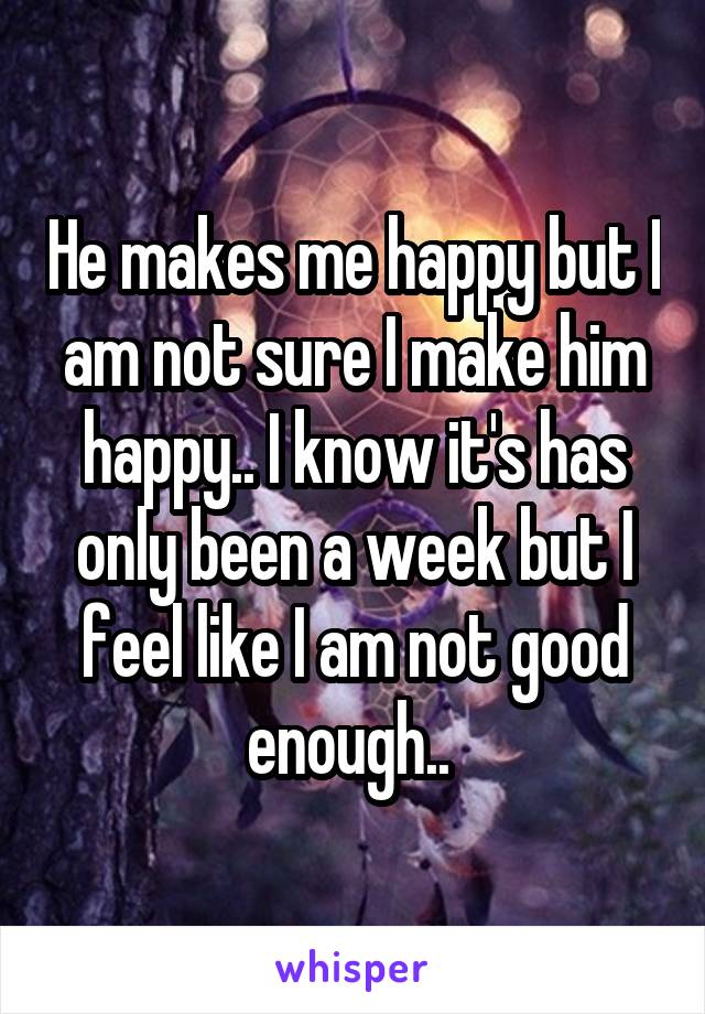 He makes me happy but I am not sure I make him happy.. I know it's has only been a week but I feel like I am not good enough.. 