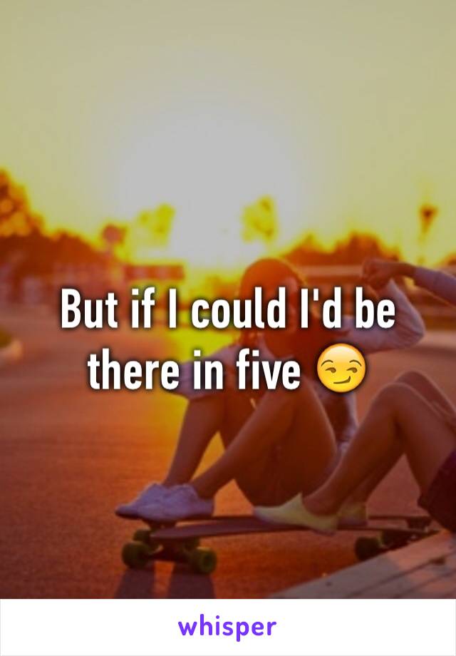 But if I could I'd be there in five 😏