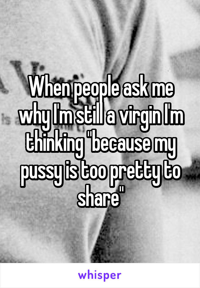 When people ask me why I'm still a virgin I'm thinking "because my pussy is too pretty to share"