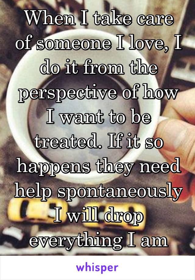 When I take care of someone I love, I do it from the perspective of how I want to be treated. If it so happens they need help spontaneously I will drop everything I am doing for them.