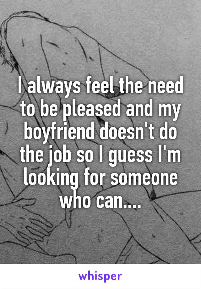 I always feel the need to be pleased and my boyfriend doesn't do the job so I guess I'm looking for someone who can....