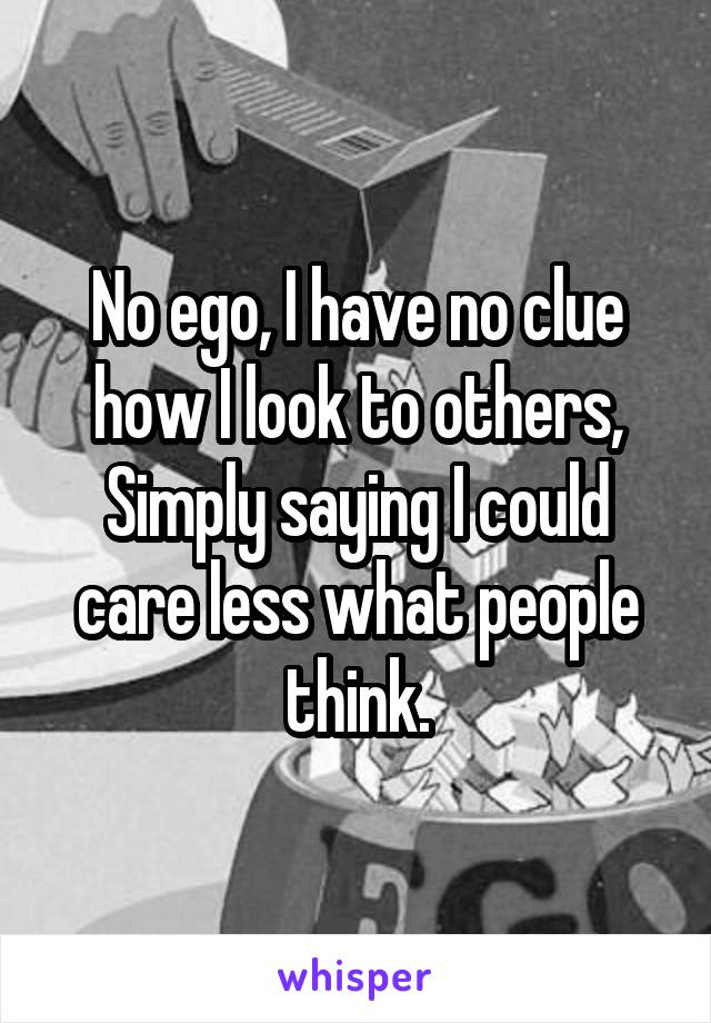 No ego, I have no clue how I look to others, Simply saying I could care less what people think.