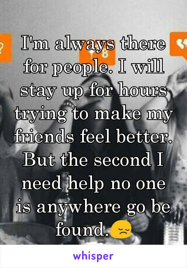 I'm always there for people. I will stay up for hours trying to make my friends feel better. But the second I need help no one is anywhere go be found.😔