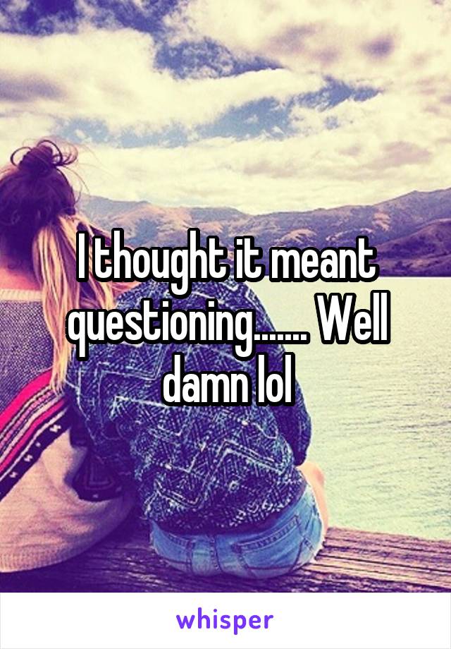 I thought it meant questioning....... Well damn lol