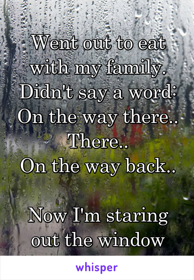 Went out to eat with my family.
Didn't say a word:
On the way there..
There..
On the way back..

Now I'm staring out the window