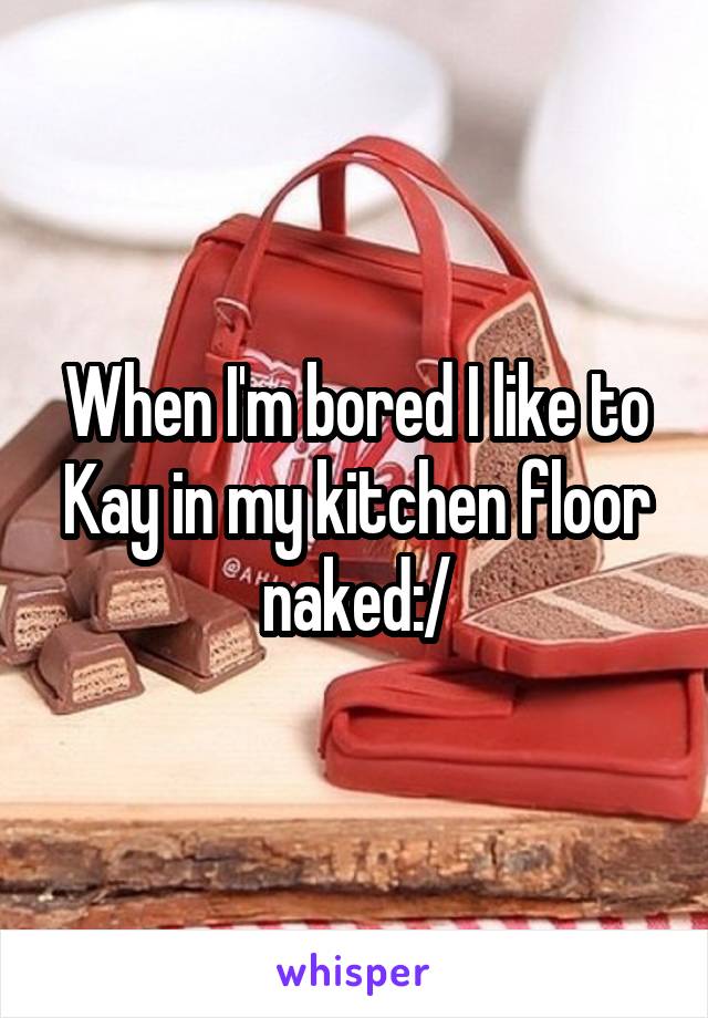 When I'm bored I like to Kay in my kitchen floor naked:/